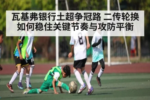 瓦基弗银行土超争冠路 二传轮换如何稳住关键节奏与攻防平衡